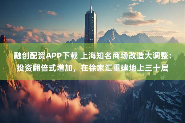 融创配资APP下载 上海知名商场改造大调整：投资翻倍式增加，在徐家汇重建地上三十层