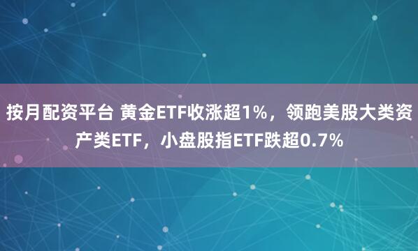 按月配资平台 黄金ETF收涨超1%，领跑美股大类资产类ETF，小盘股指ETF跌超0.7%