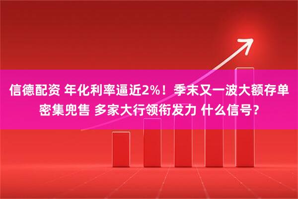信德配资 年化利率逼近2%！季末又一波大额存单密集兜售 多家大行领衔发力 什么信号？