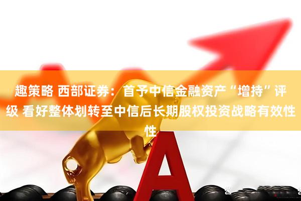 趣策略 西部证券：首予中信金融资产“增持”评级 看好整体划转至中信后长期股权投资战略有效性