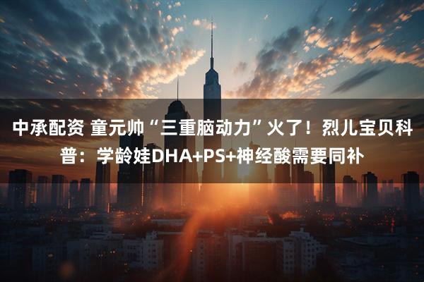 中承配资 童元帅“三重脑动力”火了！烈儿宝贝科普：学龄娃DHA+PS+神经酸需要同补