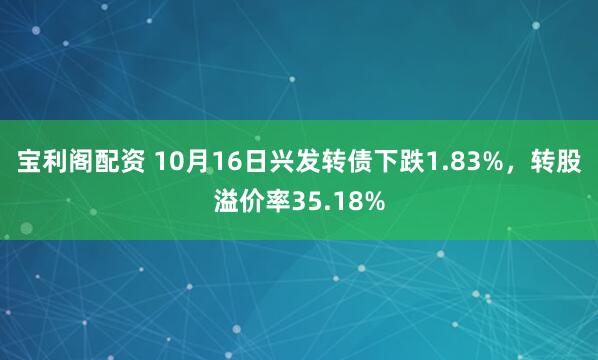 宝利阁配资 10月16日兴发转债下跌1.83%，转股溢价率35.18%