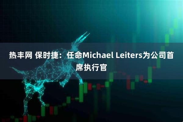 热丰网 保时捷：任命Michael Leiters为公司首席执行官