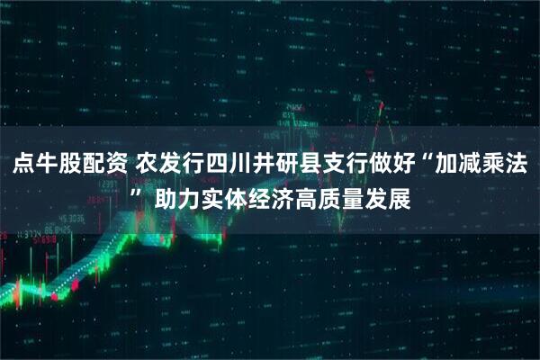 点牛股配资 农发行四川井研县支行做好“加减乘法” 助力实体经济高质量发展