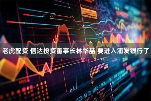 老虎配资 信达投资董事长林华喆 要进入浦发银行了