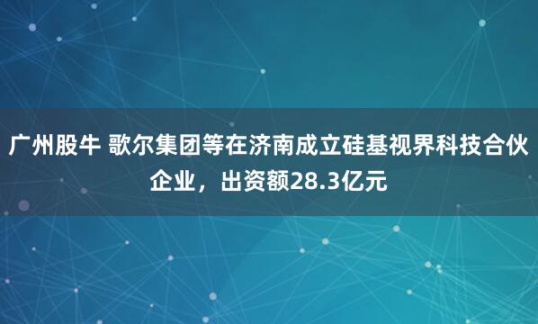 广州股牛 歌尔集团等在济南成立硅基视界科技合伙企业，出资额28.3亿元