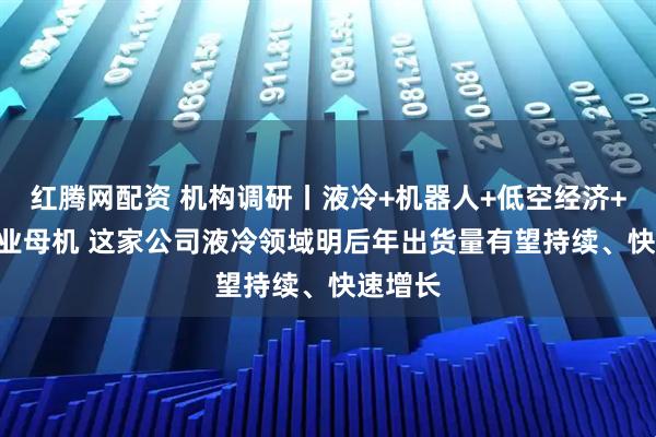 红腾网配资 机构调研丨液冷+机器人+低空经济+3C+工业母机 这家公司液冷领域明后年出货量有望持续、快速增长