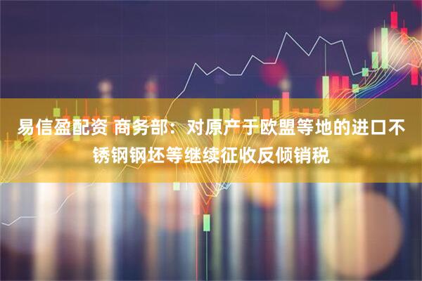 易信盈配资 商务部：对原产于欧盟等地的进口不锈钢钢坯等继续征收反倾销税